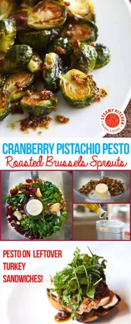 This Roasted Brussels Sprouts with Cranberry Pistachio Pesto: Pistachios, dried cranberries, roasted garlic, parsley, and olive oil in the food processor. Roast Brussels sprouts in the oven 375F for 20 minutes. Toss with pesto. Pesto is great for leftover turkey sandwiches or a cheese plate.